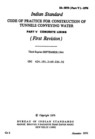 IF
-,
.—
. ..

y..’
J
‘
...
I
.—
lS1S878(Part V)=1976
hdhn StandW
CODE OF PRACTICE FOR CONSTRUCTION OF
TUNNELS CONVEYING WATER
PART V CONCRETE LINING
(First Revision)
1
~
,
/,’
Third Reprint SEPTEMBER 1994
UDC 624.191.2:69.034.92
@ Co@ri#t 1976
BUREAU OF INDIAN STANDARDS
M%NAK BHAVAN, 9 BAHADUR SHAH ZAFAR MARG
NEW DELII1 110002
Gr 3 November 1976
 