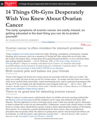 http://www.rd.com/health/conditions/ovarian-cancer/
14 Things Ob-Gyns Desperately
Wish You Knew About Ovarian
Cancer
The early symptoms of ovarian cancer are easily missed, so
getting educated is the best thing you can do to protect
yourself!
BY CHARLOTTE HILTON ANDERSEN
View as Slideshow
358SHARES
Ovarian cancer is often mistaken for stomach problems
ISTOCK/CHAMPJA
"Early symptoms of ovarian cancer tend to be subtle. Bloating, constipation, stomach pain, irregular
bleeding, pelvic pressure, and even a sensation of 'feeling full' after eating little are all early signs
but women often ignore these, writing them off as gastrointestinal problems, or try to self-treat rather
than seeking medical attention. —Nicole Williams, MD, of The Gynecology Institute of
Chicago Reader’s Digest is working with Stand Up to Cancer, an initiative that funds
groundbreaking research projects to help bring new treatments to patients faster. Here’s how
you can join the movement to help END CANCER in our lifetimes.
Birth control pills and babies are your friends
ISTOCK/RYAN LANE
"Some of the biggest risk factors for ovarian cancer are associated with how often you ovulate. The
more you ovulate, the more at risk you are for ovarian cancer. So women who have have never had a
child, never used the birth control pills, started menstruating early, and/or experienced menopause after
the age of 55 are at a higher risk and should have more frequent check-ups." —Sherry Ross, MD,
women’s health expert at Providence Saint John’s Health Center in Santa Monica, CA (These are
other cancer symptoms women always ignore.)
There is no good test for detecting ovarian cancer
ISTOCK/JIAN WANG
"When it comes to ovarian cancer, unfortunately there's no reliable universal screening method (like
the Pap test is for cervical cancer) and the symptoms can be vague and confused with many other
illnesses. The best approach is to have a thorough yearly exam, which may include a pelvic ultrasound
to better evaluate the ovaries for any abnormalities. Furthermore, women with a family history of either
breast or ovarian cancer should discuss genetic testing to better understand their chances of developing
these cancers. If a woman has a genetic predisposition for these cancers, there are prophylactic
procedures that can greatly reduce the chances of getting these cancers and increased surveillance can
be instituted. As with all cancers, early detection is always best." —Russell Bartels, MD, medical
director at the Scottsdale Center for Women’s Health
 