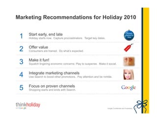 Google Confidential and Proprietary 30
Marketing Recommendations for Holiday 2010
1 Start early, end late
Holiday starts now. Capture procrastinators. Target key dates.
2 Offer value
Consumers are trained. Do what’s expected.
3 Make it fun!
Squelch lingering economic concerns. Play to suspense. Make it social.
4 Integrate marketing channels
Use Search to boost other promotions. Pay attention and be nimble.
5 Focus on proven channels
Shopping starts and ends with Search.
 