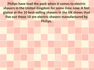 Philips have lead the pack when it comes to electric
shavers in the United Kingdom for some time now. A fast
glance at the 10 best-selling shavers in the UK shows that
  five out these 10 are electric shavers manufactured by
                           Philips.
 