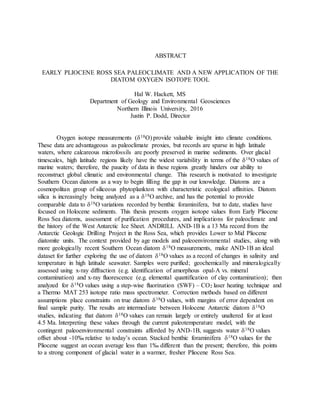 ABSTRACT
EARLY PLIOCENE ROSS SEA PALEOCLIMATE AND A NEW APPLICATION OF THE
DIATOM OXYGEN ISOTOPE TOOL
Hal W. Hackett, MS
Department of Geology and Environmental Geosciences
Northern Illinois University, 2016
Justin P. Dodd, Director
Oxygen isotope measurements (18O) provide valuable insight into climate conditions.
These data are advantageous as paleoclimate proxies, but records are sparse in high latitude
waters, where calcareous microfossils are poorly preserved in marine sediments. Over glacial
timescales, high latitude regions likely have the widest variability in terms of the 18O values of
marine waters; therefore, the paucity of data in these regions greatly hinders our ability to
reconstruct global climatic and environmental change. This research is motivated to investigate
Southern Ocean diatoms as a way to begin filling the gap in our knowledge. Diatoms are a
cosmopolitan group of siliceous phytoplankton with characteristic ecological affinities. Diatom
silica is increasingly being analyzed as a 18O archive, and has the potential to provide
comparable data to 18O variations recorded by benthic foraminifera, but to date, studies have
focused on Holocene sediments. This thesis presents oxygen isotope values from Early Pliocene
Ross Sea diatoms, assessment of purification procedures, and implications for paleoclimate and
the history of the West Antarctic Ice Sheet. ANDRILL AND-1B is a 13 Ma record from the
Antarctic Geologic Drilling Project in the Ross Sea, which provides Lower to Mid Pliocene
diatomite units. The context provided by age models and paleoenvironmental studies, along with
more geologically recent Southern Ocean diatom 18O measurements, make AND-1B an ideal
dataset for further exploring the use of diatom 18O values as a record of changes in salinity and
temperature in high latitude seawater. Samples were purified; geochemically and mineralogically
assessed using x-ray diffraction (e.g. identification of amorphous opal-A vs. mineral
contamination) and x-ray fluorescence (e.g. elemental quantification of clay contamination); then
analyzed for 18O values using a step-wise fluorination (SWF) – CO2 laser heating technique and
a Thermo MAT 253 isotope ratio mass spectrometer. Correction methods based on different
assumptions place constraints on true diatom 18O values, with margins of error dependent on
final sample purity. The results are intermediate between Holocene Antarctic diatom 18O
studies, indicating that diatom 18O values can remain largely or entirely unaltered for at least
4.5 Ma. Interpreting these values through the current paleotemperature model, with the
contingent paleoenvironmental constraints afforded by AND-1B, suggests water 18O values
offset about -10‰ relative to today’s ocean. Stacked benthic foraminifera 18O values for the
Pliocene suggest an ocean average less than 1‰ different than the present; therefore, this points
to a strong component of glacial water in a warmer, fresher Pliocene Ross Sea.
 