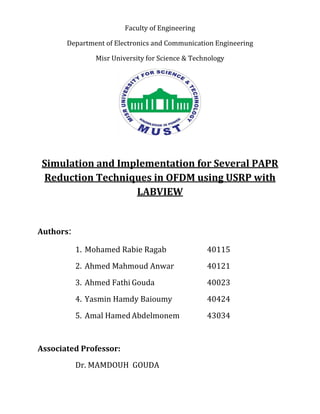 Faculty of Engineering
Department of Electronics and Communication Engineering
Misr University for Science & Technology
Simulation and Implementation for Several PAPR
Reduction Techniques in OFDM using USRP with
LABVIEW
Authors:
1. Mohamed Rabie Ragab 40115
2. Ahmed Mahmoud Anwar 40121
3. Ahmed Fathi Gouda 40023
4. Yasmin Hamdy Baioumy 40424
5. Amal Hamed Abdelmonem 43034
Associated Professor:
Dr. MAMDOUH GOUDA
 