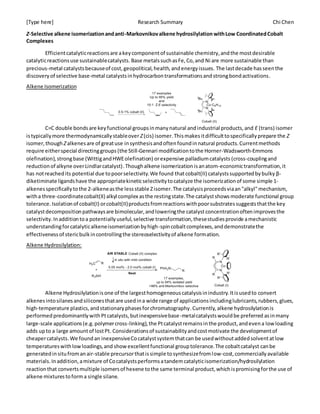 [Type here] Research Summary Chi Chen
Z-Selective alkene isomerizationandanti-Markovnikovalkene hydrosilylation withLow CoordinatedCobalt
Complexes
Efficientcatalyticreactionsare akeycomponentof sustainable chemistry,andthe mostdesirable
catalyticreactionsuse sustainablecatalysts. Base metalssuchasFe,Co,and Ni are more sustainable than
precious-metal catalystsbecauseof cost,geopolitical,health,andenergyissues. The lastdecade hasseenthe
discoveryof selective base-metal catalystsinhydrocarbontransformationsandstrongbondactivations.
Alkene Isomerization
C=C double bondsare keyfunctional groupsinmanynatural andindustrial products,and E (trans) isomer
istypicallymore thermodynamicallystableover Z(cis) isomer.Thismakesitdifficulttospecificallyprepare the Z
isomer,though Zalkenesare of greatuse insynthesisandoftenfoundinnatural products.Currentmethods
require eitherspecial directinggroups (the Still-Gennari modificationtothe Horner-Wadsworth-Emmons
olefination),strongbase (WittigandHWEolefination) orexpensive palladiumcatalysts (cross-couplingand
reductionof alkyne overLindlarcatalyst).Thoughalkene isomerization isanatom-economictransformation,it
has notreachedits potential due topoorselectivity.We found thatcobalt(II) catalystssupportedbybulky β-
diketiminate ligandshave the appropriatekineticselectivitytocatalyze the isomerizationof some simple 1-
alkenesspecificallytothe 2-alkeneasthe lessstable Zisomer.The catalysisproceedsviaan"alkyl"mechanism,
witha three-coordinatecobalt(II) alkyl complex asthe restingstate.The catalystshowsmoderate functional group
tolerance. Isolationof cobalt(I) orcobalt(II)productsfromreactionswithpoorsubstratessuggeststhatthe key
catalystdecompositionpathwaysare bimolecular,andloweringthe catalystconcentrationoftenimprovesthe
selectivity.Inadditiontoa potentiallyuseful,selective transformation,thesestudiesprovide amechanistic
understandingforcatalyticalkeneisomerizationbyhigh-spincobaltcomplexes,anddemonstratethe
effectivenessof stericbulkincontrollingthe stereoselectivityof alkene formation.
Alkene Hydrosilylation:
Alkene Hydrosilylationisone of the largesthomogeneouscatalysisinindustry.Itisusedto convert
alkenesintosilanesandsiliconesthatare usedina wide range of applicationsincludinglubricants,rubbers,glues,
high-temperature plastics,andstationaryphasesforchromatography.Currently, alkene hydrosilylationis
performedpredominantlywithPtcatalysts,butinexpensivebase-metalcatalystswouldbe preferred asinmany
large-scale applications(e.g.polymercross-linking),the Ptcatalystremainsinthe product,andevena lowloading
adds upto a large amountof lostPt. Considerationsof sustainabilityandcostmotivate the developmentof
cheapercatalysts. We found an inexpensiveCocatalystsystemthatcan be usedwithoutaddedsolventatlow
temperatureswithlowloadings,and showexcellentfunctional grouptolerance.The cobaltcatalyst canbe
generatedinsitufromanair-stable precursorthatissimple tosynthesizefromlow-cost,commerciallyavailable
materials.Inaddition,amixture of Cocatalystsperformsatandemcatalyticisomerization/hydrosilylation
reactionthat convertsmultiple isomersof hexene tothe same terminal product,whichispromisingforthe use of
alkene mixturestoforma single silane.
 