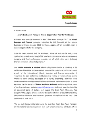 1
Press Release
5 January 2014
Asia’s Best Asset Manager Award Caps Stellar Year for AmInvest
AmInvest was recently honoured as Asia’s Best Asset Manager 2013 by Islamic
Business and Finance magazine published by CPI Financial at the Islamic
Business & Finance Awards 20131
in Dubai, capping off an incredible year of
acknowledgements for the company.
2013 has been a stellar year for AmInvest. Since the start of the year, it has
received an overall record total of 20 local and international wins encompassing
company and fund performance awards, out of which nine were dedicated
Shariah-compliant acknowledgements.2
The Islamic Business & Finance Awards programme which is currently in its
eighth year highlights, encourages and rewards the exceptional performance and
growth of the international Islamic business and finance community. It
recognises the best performing institutions in a variety of regions where Islamic
finance is either already developed or is rapidly expanding. Nominees were
short-listed from hundreds of top Islamic institutions. Tens of thousands of votes
were cast by the readers of Islamic Business & Finance and the registered users
of the financial news website www.cpifinancial.net. AmInvest was shortlisted by
an esteemed panel of judges and topped the Best Asset Manager, Asia
category.3
The judging criteria included the demonstration of sound financial key
performance indicators and successful products and services in the last 12-18
months as at June 2013.
“We are truly honoured to take home the award as Asia’s Best Asset Manager,
an international acknowledgement that truly underscores key attributes of our
 