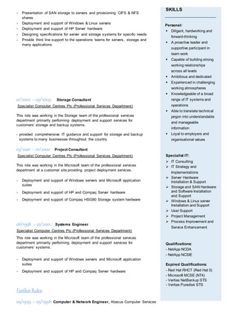 - Presentation of SAN storage to servers and provisioning CIFS & NFS
shares
- Deployment and support of Windows & Linux servers
- Deployment and support of HP Server hardware
- Designing specifications for server and storage systems for specific needs
- Provide third line support to the operations teams for servers, storage and
many applications
01/2002 – 09/2005: Storage Consultant
Specialist Computer Centres Plc (Professional Services Department)
This role was working in the Storage team of the professional services
department primarily performing deployment and support services for
customers’ storage and backup systems.
- provided comprehensive IT guidance and support for storage and backup
systems to many businesses throughout the country
03/2001 – 01/2002: Project Consultant
Specialist Computer Centres Plc (Professional Services Department)
This role was working in the Microsoft team of the professional services
department at a customer site providing project deployment services.
- Deployment and support of Windows servers and Microsoft application
suites
- Deployment and support of HP and Compaq Server hardware
- Deployment and support of Compaq HSG80 Storage system hardware
06/1998 – 02/2001: Systems Engineer
Specialist Computer Centres Plc (Professional Services Department)
This role was working in the Microsoft team of the professional services
department primarily performing deployment and support services for
customers’ systems.
- Deployment and support of Windows servers and Microsoft application
suites
- Deployment and support of HP and Compaq Server hardware
Further Roles:
09/1993 – 05/1998: Computer & Network Engineer, Abacus Computer Services
SKILLS
Personal:
 Diligent, hardworking and
forward-thinking
 A proactive leader and
supportive participant in
team work
 Capable of building strong
working relationships
across all levels
 Ambitious and dedicated
 Experienced in challenging
working atmospheres
 Knowledgeable of a broad
range of IT systems and
operations
 Able to translate technical
jargon into understandable
and manageable
information
 Loyal to employers and
organisational values
Specialist IT:
 IT Consulting
 IT Strategy and
Implementations
 Server Hardware
Installation & Support
 Storage and SAN Hardware
and Software Installation
and Support
 Windows & Linux server
Installation and Support
 User Support
 Project Management
 Process Improvement and
Service Enhancement
Qualifications:
- NetApp NCDA
- NetApp NCSIE
Expired Qualifications:
- Red Hat RHCT (Red Hat 5)
- Microsoft MCSE (NT4)
- Veritas NetBackup STS
- Veritas Puredisk STS
 