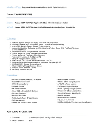 06/1989 – 06/1993: Apprentice Maintenance Engineer, Josiah Parks/Chubb Locks
Current IT QUALIFICATIONS
01/2016: NetApp NCDA ONTAP (NetApp Certified Data Administrator) Accreditation
01/2016: NetApp NCSIE ONTAP (NetApp Certified Storage Installation Engineer) Accreditation
IT Training:
 VMware vSphere: Design and Deploy Fast Track [V6] Registration
 Clustered Data OnTap 8.3 Bootcamp: Hands On Install & Admin Workshop
 Avaya SBC & Avaya System Manager Training Course
 Accelerated Installing Configuring and Administering Windows Server 2012 FastTrack2Windows
Server 2012 MCSA
 Implementing Cisco Storage Network Solutions
 Veritas NetBackup 6.5 for Windows Administration
 Veritas NetBackup PureDisk 6.5 Administration
 Technical Introduction to WebSphere MQ
 HP EVA Storage Systems Course
 RHCE Rapid Track Course (Red Hat Enterprise Linux 5)
 Implementing and Administering Internet Information Services (IIS) 6.0
 EMC CLARiiON Storage Systems Course
 Hitachi Lightning Storage Systems Course
 Compaq Server Hardware Course
 HP Server Hardware Course
IT Experience:
-Microsoft Windows Server 2012 R2 & below
-Red Hat Enterprise Server
-SUSE Enterprise Server
-VMware vSphere
-HP Server hardware
-Cisco MDS & Brocade SAN Switches
-Microsoft Clustering
-Microsoft IIS Server
-NetBackup Software & Tape Libraries
-SAN Management
-Stanley PAC Access Control System
-NetApp Storage Systems
-HP MSA & EVA Storage Systems
-APC UPS & Power systems
-EMC Clarion Storage Systems
-Hitachi Lightning Storage Systems
-Data security & Back up procedures
-Computing hardware & peripherals
-Disaster Recovery
-Microsoft desktop platforms
-SQL server environment
-Bold Gemini Intruder/Fire Alarm Monitoring System
ADDITIONAL INFORMATION
 Availability: 3 month notice period with my current employer
 Driver’s Licence: Full
 