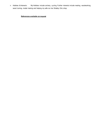  Hobbies & Interests: My Hobbies include archery, cycling. Further interests include reading, woodworking,
wood turning, model making and helping my wife run her Shabby Chic shop.
References available on request
 