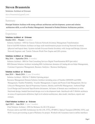 Page1
Steven Braunstein
Solutions Architect at Ericsson
steve.braunstein@gmail.com
Summary
Principal Solution Architect with strong software architecture and development, system and solution
architecture skills, as well as Product Management. Interested in Product/Solution Architecture position.
Experience
Solutions Architect at Ericsson
October 2016 - Present (3 months)
Solution Architect - OSS for Tunisie Telecom Network Inventory Management Transformation
End to End OSS Solution Architect on large scale transformation project involving Network Inventory
(physical and logical data). Systems include Ericsson Granite Inventory with Assign and Design, Ericsson
Network Engineer, and Tunisie Telecom Work Flow Engine and GIS systems.
Solutions Architect at Ericsson
May 2016 - September 2016 (5 months)
Solution Architect - BSS for Tata Consulting Services Digital Transformation RFP (pre-sales)
BSS Domain Solution Architect including BSS Architecture domains of Catalog-driven Order Management,
Customer Experience Management, Business Analytics / Business Intelligence.
Solution Architect at Ericsson
June 2014 - March 2016 (1 year 10 months)
Solution Architect - BSS for T-Mobile Uprising project
Resource Management Domain Solution Architect including areas of Number (MSISDN and SIM)
Management, Number Portability, Voucher Management, Coupon and Promo Code Management, Device
Lifecycle Management, Special Proprietary Features, Identity and Profile Management. Authored High
Level Design and Functional Specification documents, led teams of domain area contributors to write
functional design, handed functional design over to development leads. Interfaced with T-Mobile architects
on areas of requirements definition, high level solution architecture, data model, interfaces, reports and
extracts.
Chief Solution Architect at Ericsson
April 2013 - June 2014 (1 year 3 months)
Chief Solution Architect - OSS for Reliance Jio 4G LTE project
Oversaw end-to-end OSS Architecture for 4G LTE, FTTx, IP/MPLS, Optical Transport (DWDM, OTN), and
RAN Access provisioning as part of Reliance Jio project. Worked with Assurance team to define interfaces
 