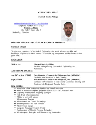 CURRICULUM VITAE
Maxwell Kwaku Vidogu
POSITION APPLIED: MECHANICAL ENGINEER ASSISTANT
CAREER GOALS
To gain more experience in Mechanical Engineering that would advance my skills and
knowledge of practice for future careers. To be at the top management position in two to three
years’ time.
EDUCATION
2011 to 2015 Ningbo University-China
Bachelor of Engineering (Mechanical Engineering and
Automation)
ADDITIONAL COURSES
Aug 24th to Sept 1st 2015 New Simulator Center of the Philippines, Inc. (NEWSIM)
Certificate of Completion in Basic Training
Sept 3rd 2015 New Simulator Center of the Philippines, Inc. (NEWSIM)
Certificate of Completion in Ship Security Awareness Training and
Seafarers with Designated Security Duties
KEY SKILLS
 Knowledge of the production planning and control processes
 Skills in the use of computer programs such as MASTER CAM and CAD
 Capability to implement budgeting techniques
 High levels of communication
 Ability to work with a team
 Metalworking Practice
 Measurement and Control Technology
 Thermodynamics and Heat Transfer
 Plastic Mould Design
 Computer Numerical Control (CNC)
 Fundamentals of Material Forming Technology
 Microcomputer Principles and Manufacturing Automation
mvidogu@yahoo.com/2970711201@qq.com
Telephone Number: 0555875452/
Current Address
Abu Hail 27 Street Villa 9
Nationality: Ghanaian
 