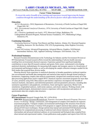 LARRY CHARLES MICHAEL, MS, MPH
216 VALLEY PARK DR., CHAPEL HILL, NC 27514 919-357-2080 LCMICH813@GMAIL.COM
July 2015
Career Vision Statement
To invest the entire breadth of my training and experience toward improving the human
condition through the understanding of the diverse factors which affect human health.
Education
M.P.H. Biostatistics, 2010, Department of Biostatistics, University of North Carolina at Chapel Hill,
Chapel Hill, NC.
M.S., Environmental Analytical Chemistry, 1974, University of North Carolina at Chapel Hill, Chapel
Hill, NC.
B.S., Chemistry (graduated cum laude), 1972, Moravian College, Bethlehem, PA.
Undergraduate Research Program, National Science Foundation, 1971, Muhlenberg College,
Allentown, PA.
Continuing Education
Continuing Statistical Training: Non-Detects and Data Analysis, Atlanta, GA; Structural Equation
Modeling, Instructor: Dr. Ken Bollen, UNC-CH; R programming, Johns Hopkins University
online.
Formal SAS training: Advanced Programming, Advanced Macros, Graphics, SAS/Internet,
Intermediate Statistics, SQL, Applied Clustering Techniques. SAS Institute, Cary, NC.
Professional Summary
Research Scientist (biostatistician) in the Technology for Industry and the Environment Division at
RTI International; Focused research efforts toward the understanding of adverse health outcomes
resulting from environmental chemical exposure; Experience gained from significant leadership
contributions to more than 60 research contracts and grants; Early career, instrumental in developing
analytical chemistry methodologies for measuring both organic and inorganic species in a broad array of
environmental and biological media, as well as developing the sample collection strategies needed for the
field studies that acquired these diverse media.
Drawing directly from experience in analytical chemistry to broaden quantitative technical expertise
into environmental and health data management and statistical data analysis through formal training in
biostatistics; Supporting complex data analysis requirements, designed and constructed nearly all of the
data processing applications used to support RTI’s chemical exposure assessment programs for more than
25 years, primarily using SAS; Data analysis and statistics experience encompasses the breadth of
classical stochastic, descriptive, and inferential parametric and non-parametric processes, including data
summaries (quantitative and graphical), correlations, linear and logistic regressions, Monte Carlo
simulations, longitudinal analyses, multivariate analyses, and cluster analyses; Working closely with
exposure epidemiologists, demonstrated extensive experience with incorporation and analysis of
questionnaire data into complex data structures.
Career Experience
RTI International, Research Triangle Park, NC; (1976-2014)
2000-2014: Research Scientist/Biostatistician, Exposure Assessment Research Program, Discovery-
Science-Technology. Design, construction, and management of complex SAS datasets for exposure
assessment programs. Transport complex environmental and biological file structures from diverse
and specialized data formats. Construct SAS programs to support statistical data analysis, applying
advanced SAS macro techniques. Design and develop manual and automated SAS-based processing
algorithms for computational processing of analytical and clinical chemistry results. Perform
intermediate and advanced statistical analyses on environmental and biological data compiled from
observational and experimental studies. Create publication-ready graphics and reports from SAS for
 