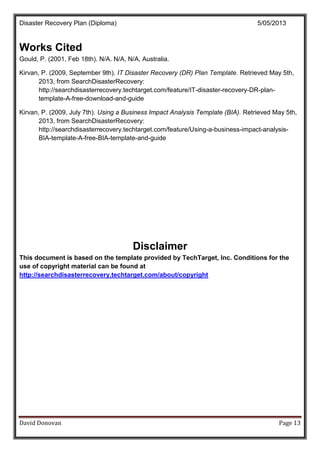 Disaster Recovery Plan (Diploma) 5/05/2013
David Donovan Page 13
Works Cited
Gould, P. (2001, Feb 18th). N/A. N/A, N/A, Australia.
Kirvan, P. (2009, September 9th). IT Disaster Recovery (DR) Plan Template. Retrieved May 5th,
2013, from SearchDisasterRecovery:
http://searchdisasterrecovery.techtarget.com/feature/IT-disaster-recovery-DR-plan-
template-A-free-download-and-guide
Kirvan, P. (2009, July 7th). Using a Business Impact Analysis Template (BIA). Retrieved May 5th,
2013, from SearchDisasterRecovery:
http://searchdisasterrecovery.techtarget.com/feature/Using-a-business-impact-analysis-
BIA-template-A-free-BIA-template-and-guide
Disclaimer
This document is based on the template provided by TechTarget, Inc. Conditions for the
use of copyright material can be found at
http://searchdisasterrecovery.techtarget.com/about/copyright
 