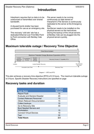 Disaster Recovery Plan (Diploma) 5/05/2013
David Donovan Page 2
Introduction
Interpharm requires that no data is to be
outsourced or transmitted over shared
bandwidth.
A disused bomb shelter has been
purchased for use as an emergency site.
This recovery ‘cold site’ site has a
dedicated Ethernet over First Mile Point
to Point connection with Berkley Vale
Office.
File server needs to be running
continuously so data stored on
Interpharm’s File Servers is continuously
replicated to the server at the Emergency
Site.
XenServer needs to be installed on the
physical servers so the hard-drives
storing the backup of the virtual servers
at Berkley Vale can be plugged into the
physical servers quickly.
Maximum tolerable outage / Recovery Time Objective
Diagram 1 – MTO and RTO
This plan achieves a recovery time objective (RTO) of 2.5 hours. The maximum tolerable outrage
is 5 hours. Specific Disaster Recovery instructions are specified on page
Recovery tasks and duration
Task Name
Duration
Minutes
Report Fault 10
Evaluate and Declare Disaster 20
Contact Relevant Personnel 10
Obtain Relevant Documentation 15
Collect backups 10
Go to Recovery Site 30
Boot Needed Servers and
Workstation. 15
Connect Virtual Devices 10
Test 30
Total Hours 2.5
 