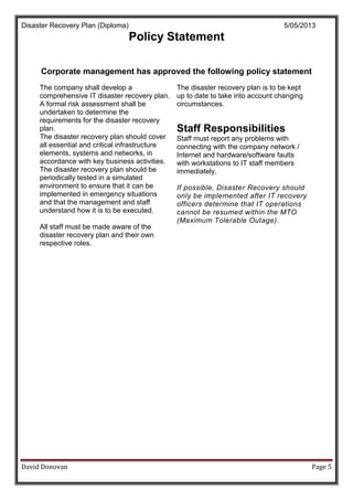 Disaster Recovery Plan (Diploma) 5/05/2013
David Donovan Page 5
Policy Statement
Corporate management has approved the following policy statement
The company shall develop a
comprehensive IT disaster recovery plan.
A formal risk assessment shall be
undertaken to determine the
requirements for the disaster recovery
plan.
The disaster recovery plan should cover
all essential and critical infrastructure
elements, systems and networks, in
accordance with key business activities.
The disaster recovery plan should be
periodically tested in a simulated
environment to ensure that it can be
implemented in emergency situations
and that the management and staff
understand how it is to be executed.
All staff must be made aware of the
disaster recovery plan and their own
respective roles.
The disaster recovery plan is to be kept
up to date to take into account changing
circumstances.
Staff Responsibilities
Staff must report any problems with
connecting with the company network /
Internet and hardware/software faults
with workstations to IT staff members
immediately.
If possible, Disaster Recovery should
only be implemented after IT recovery
officers determine that IT operations
cannot be resumed within the MTO
(Maximum Tolerable Outage).
 