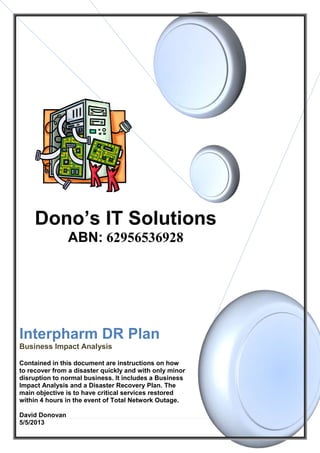 0 | P a g e
Interpharm DR Plan
Business Impact Analysis
Contained in this document are instructions on how
to recover from a disaster quickly and with only minor
disruption to normal business. It includes a Business
Impact Analysis and a Disaster Recovery Plan. The
main objective is to have critical services restored
within 4 hours in the event of Total Network Outage.
David Donovan
5/5/2013
 