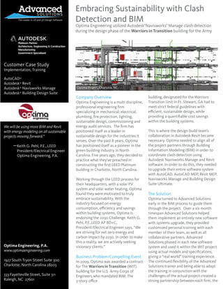 Customer Case Study
Implementation, Training
AutoCAD
Autodesk Revit
Autodesk Navisworks Manage
Autodesk Building Design Suite
“
We will be using more BIM and Revit
with energy modeling on all sustainable
projects moving forward.”
Keith G. Pehl, P.E., LEED
President/Electrical Engineer
Optima Engineering, P.A.
Optima Engineering, P.A.
www.optimaengineering.com
1927 South Tryon Street Suite 300
Charlotte, North Carolina 28203
333 Fayetteville Street, Suite 311
Raleigh, NC 27601
®
®
®
®
Embracing Sustainability with Clash
Detection and BIM
Optima Engineering utilized Autodesk Navisworks Manage clash detection
during the design phase of the Warriors in Transition building for the Army
Company Overview
Optima Engineering is a multi discipline,
professional engineering ﬁrm
specializing in mechanical, electrical,
plumbing, ﬁre protection, lighting,
sustainable design, commissioning and
energy audit services. The ﬁrm has
positioned itself as a leader in
sustainable design for the industries it
serves. Over the past 8 years, Optima
has positioned itself as a pioneer in the
green building industry in North
Carolina. Five years ago, they decided to
practice what they’ve preached in
constructing the ﬁrst LEED Platinum
building in Charlotte, North Carolina.
Working through the LEED process for
their headquarters, with a solar PV
system and solar water heating, Optima
found they were motivated to truly
embrace sustainability. With the
industry focused on energy
consumption, eﬃciency and savings
within building systems, Optima is
endorsing the 2030 Challenge. Keith G.
Pehl, P.E.,LEED AP BD+C,
President/Electrical Engineer says, “We
are striving for net zero energy and
carbon impact by 2030. In order to make
this a reality, we are actively seeking
visionary clients.”
Business Problem/Compelling Event
In 2009, Optima was awarded a contract
for The Warriors in Transition (WIT)
building for the U.S. Army Corps of
Engineers who mandated BIM. The
3-story oﬃce
building, designated for the Warriors
Transition Unit in Ft. Stewart, GA had to
meet strict federal guidelines with
eﬃcient, sustainable design, while
providing a quantiﬁable cost savings
within the building systems.
This is where the design-build team’s
collaboration in Autodesk Revit became
necessary. Optima needed to align all of
the project partners through Building
Information Modeling (BIM) in order to
coordinate clash detection using
Autodesk Navisworks Manage and Revit
software. In order to do this, they needed
to upgrade their entire software system
with AutoCAD, AutoCAD MEP, Revit MEP,
Navisworks Manage and Building Design
Suite Ultimate.
The Solution
Optima turned to Advanced Solutions
early in the BIM process to guide them
through the project. Over a six month
timespan Advanced Solutions helped
them implement an entirely new software
with systems upgrade, they provided
customized personal training with each
member of their team, as well as all
collaborative partners. Advanced
Solutions phased in each new software
system and used it within the WIT project
using actual models and speciﬁcations,
giving a “real world” training experience.
The continued ﬂexibility of the Advanced
Solutions trainer and being able to adapt
the training in conjunction with the
challenges of the actual project created a
strong partnership between each ﬁrm, the
Optima Project, Charlotte, NC
® ®
Platinum Partner
Architecture, Engineering & Construction
Manufacturing
Government Specialized
 