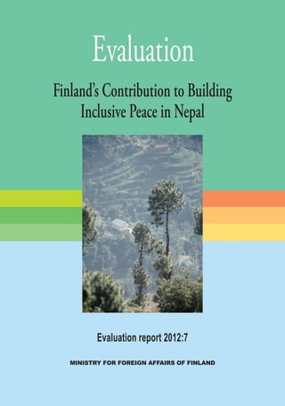 MINISTRY FOR FOREIGN AFFAIRS OF FINLAND
Evaluation report 2012:7
Evaluation
Finland’s Contribution to Building
Inclusive Peace in Nepal
EVALUATION	Buildinginclusivepeaceinnepal	2012:7
Development evaluation
P.O. Box 451
00023 GOVERNMENT
Telefax: (+358 9) 1605 5987
Operator: (+358 9) 16005
http://formin.finland.fi
Email: eva-11@formin.fi
 
