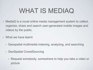 WHAT IS MEDIAQ
• MediaQ is a novel online media management system to collect,
organize, share and search user-generated mobile images and
videos by the public.
• What we have learnt
• Geospatial multimedia indexing, analyzing, and searching
• GeoSpatial CrowdSourcing
• Request somebody, somewhere to help you take a video or
picture
 