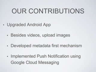 OUR CONTRIBUTIONS
• Upgraded Android App
• Besides videos, upload images
• Developed metadata first mechanism
• Implemented Push Notification using
Google Cloud Messaging
 