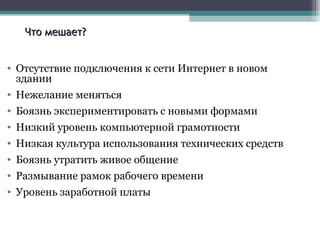 Что мешает? Отсутствие подключения к сети Интернет в новом здании Нежелание меняться Боязнь экспериментировать с новыми формами Низкий уровень компьютерной грамотности Низкая культура использования технических средств Боязнь утратить живое общение Размывание рамок рабочего времени Уровень заработной платы 