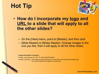 Hot Tip How do I incorporate my  logo  and  URL  to a slide that will apply to all the other slides?  On the [View] menu, point to [Master], and then click  [Slide Master] or [Notes Master]. Change images to the one you like, then it will apply to all the other slides.  [ Image information in product ] Image : www.opanas.com, CD : 01_School life(PhotoDisc) Note to customers : This image has been licensed to be used within this PowerPoint template only.  You may not extract the image for any other use.  