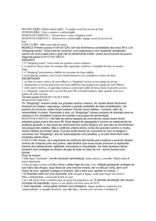 DELIMITAÇÃO -Objetivo(para quê?) · O espaço social dos jovens de hoje
INTRODUÇÃO · Citar o assunto e a delimitação
DESENVOLVIMENTO 1 · Desenvolver o tema: shopping center
DESENVOLVIMENTO 2 · Desenvolver a delimitação: espaço social dos jovens de
hoje
CONCLUSÃO · Idéia reservada do banco
MODELO Primeiro passo INTRODUÇÃO Um dos fenômenos constatados dos anos 90 é o do
"shopping center". Esse local de consumo, com segurança e com ambiente climatizado,
exerce um outro papel para o qual não foi diretamente criado: centro de encontros de jovens.
Segundo passo BANCO DE IDÉIAS
ASSUNTO
1. O "shopping center" virou moda nos grandes centros urbanos;
2. os atrativos desse centro de compras são segurança, conforto e variedade de lojas no mesmo
lugar;
3. o "shopping" incrementou o hábito de consumo da classe média;
4. associado às compras, esses locais transformaram-se em verdadeiros centros de lazer.
DELIMITAÇÃO
1. na falta de outros centros de convivência, o "shopping" tornou-se em espaço de jovem;
2. antigamente os jovens buscavam nos locais públicos (nas praças) um espaço de convivência;
3. entre outros motivos, a segurança tornou-se a principal razão da busca desse local pelos jovens;
4. o "shopping" expressa bem o jovem dos anos 90, colorido,luminoso, ágil, agitado, nervoso e
repleto de outros jovens.
Terceiro passo REDIGIR O RASCUNHO
DESENVOLVIMENTO 1
Os "shoppings" viraram moda nos grandes centros urbanos. As razões desse fenômeno
mostram-se simples: segurança, conforto e grande variedade de lojas centralizadas. Um
paraíso de consumo, esses locais acabam criando novos hábitos - comprar, além de
necessidade, é prazer. Associado a isso, os "shoppings" criaram parques de diversão para as
crianças e um verdadeiro arsenal de comidas nas praças de alimentação.
DESENVOLVIMENTO 2 Na falta de outros espaços de convivência, esses locais foram
adotados pelos jovens dos anos 90. Esse desejo de agregação é comum ao adolescente de
qualquer geração, e isso pode ser observado em outros tempos, em que eles se encontravam
nas praças das cidades. Mas a violência urbana tomou conta dos grandes centros e mudou
muitos hábitos do homem atual. O jovem pode divertir-se, encontrar-se com os amigos e
conversar nos "shoppings" sem ter preocupações com assaltos, e os pais ficam bem mais
tranqüilos diante disso.
CONCLUSÃO Assim, se o argumento da violência não bastas para explicar o sucesso desses
centros de compras junto aos jovens, vale lembrar que esses locais possuem a expressão
mesma dos adolescentes: agilidade, nervosismo e inquietação. Os mais saudosos talvez
lembrem com nostalgia os tempos de jogo de bola no meio da rua - outros tempos sem
dúvida.
Dicas de redação
# Não fique "enrolando", enrole seu(sua) namorado(a), tenha clareza e concisão. Objetividade é
muito importante.
# Fuja do lugar-comum (clichês) como o diabo foge da cruz; evite: inflação galopante, entregar-se
nas mãos das drogas, duas faces de uma mesma moeda, dar a volta por cima, abrir com
chave de ouro, agradar a gregos e troianos, alto e bom som, apertar os cintos(...)
# O Ricardão está com sua namorada. Não atropele a língua, você pode brigar sem motivo.
Olhe a ambigüidade, a namorada é dele ou sua?
# Se você quiser fazer vestibular para um grupo de pagodeiros use: A decisão da eleição não causou
comoção na população. Agora, se seu objetivo é outro corra do ECO.
# Caro deputado, nunca gaste dinheiro com bobagens. Alguns políticos, realmente tem
"emporcalhado" a situação brasileira, mas não faça o mesmo com seu texto. Cacófatos é
 