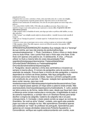 prejudicial à escrita.
# Organize bem seu texto: centralize o título, solte uma linha entre ele e o início da redação,
respeite as margens(tanto esquerda quanto direita), faça letra cursiva ou de forma (mas
diferencie bem maiúsculas de minúsculas). Em caso de erro passe apenas um trasso traço sob a
palavra.
# Os verbos DAR, FAZER, SER e TER, têm alta incidência em texto. Para evitar o uso
repetitivo troque-os por outras palavras que expressem a mesma idéia: O governo não tem
alternativas (possui).
# Não condene todos os bandidos à morte, nem diga que todos os políticos são ladrões, ou seja,
não radicalize.
# Não "estique" sua redação usando adjetivos desnecessários : mansão luxuosa (toda mansão é
luxuosa)
# Não caia na "doença do queísmo", evitando repeti-lo. Você pode fazer uso das orações
reduzidas.
# Escreva o texto sem se preocupar com os erros; corrija-os apenas ao terminar toda a redação.
# Não esqueça o título. Para não esquecer, escreva na folha de rascunho, bem grande, NÃO
ESQUECER O TÍTULO.
APRESENTAÇÃODAREDAÇÃO Aestética Sua redação não é a “baranga”
da sua vizinha, por isso não precisa de penduricalhos,faça-
aomaissimplespossível. 1. Título: Centralize-o. Entre o título e o texto deixe
uma ou duas linhas. Use o ponto final caso o título seja uma frase. Evite
título com apenas uma palavra (ex. O adolescente, A crise...) Procure
utilizar no título a mesma letra do corpo desuaredação.Pode-
segrafarotítulodasseguintesmaneiras: FestanaAldeiaGlobal
OmundoCãodaTVBrasileira ou Festanaaldeiaglobal
Omundocãonatvbrasileira(nãoprecisagrifar)
2. Parágrafos: devem adentrar a linha dois centímetros e iniciarem-se
sempre à mesma altura. O número de parágrafos varia de acordo com a
extensão da redação. Procure fazer o mínimo de três parágrafos; o máximo
dependerá do número de linhas pedidas. Não faça parágrafos muito
extensos para evitar mistura de idéias. Apenas o primeiro parágrafo pode
ser constituído de um período. 3. Rasuras: redação bem apresentável não
deve conter rasuras, para isso você
receberáumrascunho.Nãorabisqueeprincipalmentenãousecorretivos.Caso
erre no original passe apenas um traço sobre a palavra erada errada. Não
assineseutexto,mesmoqueelesepareçacomumaobradearte. 4. Letra: poderá
ser letra cursiva ou de forma, neste último caso, desde que fique bem claro
a diferença entre iniciais maiúsculas e minúsculas. A legibilidade do texto é
de extrema importância, o corretor não é um Sherlock Homes para tentar
decifrar o enigma da caligrafia. Caderno de caligrafia não é só para
crianças,treine. 5. Correção: o texto estará correto se seguir as normas da
Gramática. Se você as acha “chatas”, cuidado, pois agora elas poderão
jogar sua nota em redação no lixo. Não aprendemos Gramática apenas
para satisfazer ao “mala” do professor de português. Aprendemos para
aplicá-las em nossas atividades redacionais.Portanto,fiqueatento: a.
Concordância: verifique seo sujeito estáconcordando com overbo, ouse
 