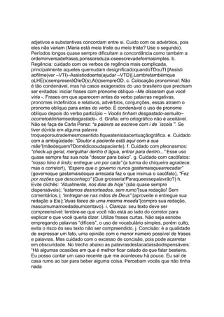 adjetivos e substantivos concordam entre si. Cuido com os advérbios, pois
eles não variam (Maria está meia triste ou meio triste? Use o segundo).
Períodos longos quase sempre dificultam a concordância como também a
ordeminversadefrases,porissoreduza-oseescrevadeformasimples. b.
Regência: cuidado com os verbos de regência mais complicada,
principalmente aqueles quemudam designificadoquandoTDouTI [Assisti
aofilme(ver –VTI)–Assistiodoente(ajudar –VTD)].Lembretambémque
oLHE(s)sempreseráOIeO(s),A(s)sempreOD. c. Colocação pronominal: Não
é tão condenável, mas há casos exagerados do uso brasileiro que precisam
ser evitados: iniciar frases com pronome oblíquo –Me disseram que você
viria -. Frases em que aparecem antes do verbo palavras negativas,
pronomes indefinidos e relativos, advérbios, conjunções, essas atraem o
pronome oblíquo para antes do verbo. É condenável o uso de pronome
oblíquo depois do verbo particípio – Vocês tinham desgastado-semuito–
ocorretoétinhamsedesgastado-. d. Grafia: erro ortográfico não é aceitável.
Não se faça de Carla Perez: “a palavra se escreve com i de ´iscola´”. Se
tiver dúvida em alguma palavra
troqueporoutrademesmosentido.fiqueatentoáacentuaçãográfica. e. Cuidado
com a ambigüidade: “Doutor a paciente está aqui com a sua
mãe”(mãedequem?Domédicooudapaciente). f. Cuidado com pleonasmos:
“check-up geral, mergulhar dentro d´água, entrar para dentro...” Esse uso
quase sempre faz sua nota “descer para baixo”. g. Cuidado com cacófatos:
“nosso hino é lindo; entregue um por cada” (a turma do chiqueiro agradece,
mas o corretor!), “Espero que o governo nunca gastemaisquearrecadar”
(governoque gastamaisdoque arrecada faz o que insinua o cacófato), “Fez
por razões que desconheço” (Que grosseria!Paraqueessepalavrão?) h.
Evite clichês: “Atualmente, nos dias de hoje” (são quase sempre
dispensáveis); “estamos desnorteados, sem rumo”(sua redação! Sem
comentários.); “entregar-se nas mãos de Deus” (aproveite e entregue sua
redação a Ele);”duas faces de uma mesma moeda”(compro sua redação,
mascomumamoedadeumcentavo). i. Clareza: seu texto deve ser
compreensível: lembre-se que você não está ao lado do corretor para
explicar o que você queria dizer. Utilize frases curtas. Não seja esnobe
empregando palavras “difíceis”, o uso de vocabulário simples, porém culto,
evita o risco do seu texto não ser compreendido. j. Concisão: é a qualidade
de expressar um fato, uma opinião com o menor número possível de frases
e palavras. Mas cuidado com o excesso de concisão, pois pode acarretar
em obscuridade. No trecho abaixo as palavrasdestacadassãodispensáveis:
“Há algumas ocasiões em que é melhor ficar calado do que falar besteira.
Eu posso contar um caso recente que me aconteceu há pouco. Eu saí de
casa rumo ao bar para beber alguma coisa. Percebam vocês que não tinha
nada
 