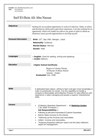 Saif El-Dein Ali Abu Nassar
Page	1 DEC-2013
E-mail: saif_abuhatem@yahoo.com
Tel : +962795996344
+962785699094
Objectives
Seeking for an excellent opportunity to work in Collection fields, to utilize
and develop my skills and to gain more experience. I am also seeking for an
opportunity which will enable me achieve my goals in order to obtain an
illustrious career growth opportunities to develop myself.
Personal Information Birth: 23th
, Sep 1981. Bangazi , Libya
Nationality: Jordanian.
Marital Status: Married
Gender: Male
Languages • English: Good At reading, writing and speaking.
• Arabic (Native).
Education • Higher School Certificate
Degree in Literary Stream
Al-Hassan Al Basry School
Amman – Jordan.
Graduated: July. 1998.
Skills A dedicated team player, willing to learn and gain more knowledge in
order to ameliorate my career. I've the capability to handle a
company's Receivables and Collection Process I'm also effective with
experience in sales managing and posses a superior interpersonal
skills.
Careers
• (Collector) Operation Department - At Optimiza Jordan
( Jan 2009 To Present ) .
Job Responsibilities :-
• Following up with bank Guarantees & Customs Guarantees .
• Deliver Sales Invoices to the Clients.
• Following up the Invoices and receivables.
• Collect invoices and receivables.
• Preparing Expected collection report and the daily collection
report for management.
 