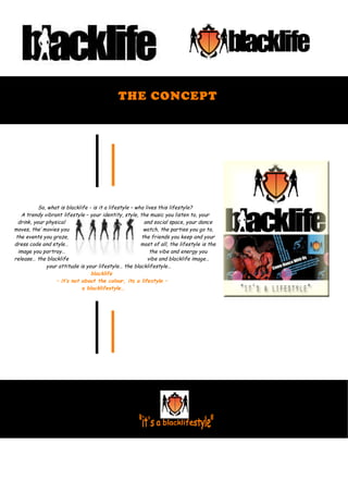THE CONCEPT
So, what is blacklife - is it a lifestyle – who lives this lifestyle?
A trendy vibrant lifestyle – your identity, style, the music you listen to, your
drink, your physical and social space, your dance
moves, the’ movies you watch, the parties you go to,
the events you graze, the friends you keep and your
dress code and style… most of all, the lifestyle is the
image you portray… the vibe and energy you
release… the blacklife vibe and blacklife image…
your attitude is your lifestyle… the blacklifestyle…
blacklife
– it’s not about the colour, its a lifestyle –
a blacklifestyle…
 