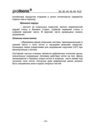20, 30, 40, 50, 60 РLO
~10~
коллекторе продуктов сгорания и котел отключается (закроется
подача газа в горелку).
Внешний корпус
- состоит из отдельных покрытий, прочно закрепленной
задней стены и боковых сторон, съёмной передней стены и
съёмной верхней части. В верхней части размещена панель
управления.
Станина тела котла
- образована двумя опорными частями, присоединенными в
нижней части к телу котла и несущими внешнее покрытие.
Оснащена также отверстиями для продевания поручней (1/2“) при
манипулляции с котлом.
Составной частью станины является рефлексная стальная доска,
значительно снижающая тепловое действие котла на пол. Доска
засовывается с боковых сторон котла в опорные части прямо под
чугунное тело котла. Согнутые края рефлексной доски должны
быть направлены вниз и вдоль опорных частей.
 