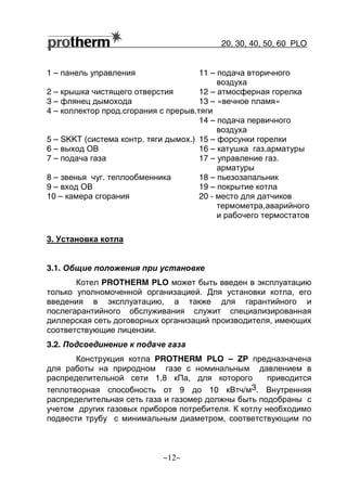 20, 30, 40, 50, 60 РLO
~12~
1 – панель управления 11 – подача вторичного
воздуха
2 – крышка чистящего отверстия 12 – атмосферная горелка
3 – флянец дымохода 13 – «вечное пламя»
4 – коллектор прод.сгорания с прерыв.тяги
14 – подача первичного
воздуха
5 – SKKT (система контр. тяги дымох.) 15 – форсунки горелки
6 – выход ОВ 16 – катушка газ.арматуры
7 – подача газа 17 – управление газ.
арматуры
8 – звенья чуг. теплообменника 18 – пьезозапальник
9 – вход ОВ 19 – покрытие котла
10 – камера сгорания 20 - место для датчиков
термометра,аварийного
и рабочего термостатов
3. Установка котла
3.1. Общие положения при установке
Котел PROTHERM РLO может быть введен в эксплуатацию
только уполномоченной организацией. Для установки котла, его
введения в эксплуатацию, а также для гарантийного и
послегарантийного обслуживания служит специализированная
диллерская сеть договорных организаций производителя, имеющих
соответствующие лицензии.
3.2. Подсоединение к подаче газа
Конструкция котла PROTHERM РLO – ZP предназначена
для работы на природном газе с номинальным давлением в
распределительной сети 1,8 кПа, для которого приводится
теплотворная способность от 9 до 10 кВтч/м3. Внутренняя
распределительная сеть газа и газомер должны быть подобраны с
учетом других газовых приборов потребителя. К котлу необходимо
подвести трубу с минимальным диаметром, соответствующим по
 