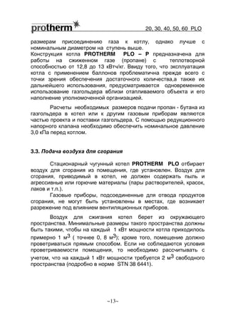 20, 30, 40, 50, 60 РLO
~13~
размерам присоединению газа к котлу, однако лучше с
номинальным диаметром на ступень выше.
Конструкция котла PROTHERM РLO – P предназначена для
работы на сжиженном газе (пропане) с теплотворной
способностью от 12,8 до 13 кВтч/кг. Ввиду того, что эксплуатация
котла с применением баллонов проблематична прежде всего с
точки зрения обеспечения достаточного количества,а также их
дальнейшего использования, предусматривается одновременное
использование газгольдера вблизи отапливаемого объекта и его
наполнение уполномоченной организацией.
Расчеты необходимых размеров подачи пропан - бутана из
газгольдера в котел или к другим газовым приборам являются
частью проекта и поставки газгольдера. С помощью редукционного
напорного клапана необходимо обеспечить номинальное давление
3,0 кПа перед котлом.
3.3. Подача воздуха для сгорания
Стационарный чугунный котел PROTHERM РLO отбирает
воздух для сгорания из помещения, где установлен. Воздух для
сгорания, приводимый в котел, не должен содержать пыль и
агрессивные или горючие материалы (пары растворителей, красок,
лаков и т.п.).
Газовые приборы, подсоединенные для отвода продуктов
сгорания, не могут быть установлены в местах, где возникает
разрежение под влиянием вентиляционных приборов.
Воздух для сжигания котел берет из окружающего
пространства. Минимальные размеры такого пространства должны
быть такими, чтобы на каждый 1 кВт мощности котла приходилось
примерно 1 м3 ( точнее 0, 8 м3); кроме того, помещение должно
проветриваться прямым способом. Если не соблюдаются условия
проветриваемости помещения, то необходимо рассчитывать с
учетом, что на каждый 1 кВт мощности требуется 2 м3 свободного
пространства (подробно в норме STN 38 6441).
 