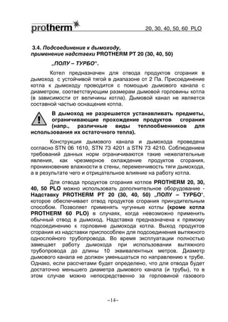 20, 30, 40, 50, 60 РLO
~14~
3.4. Подсоединение к дымоходу,
применение надставки PROTHERM PT 20 (30, 40, 50)
„ПОЛУ – ТУРБО“.
Котел предназначен для отвода продуктов сгорания в
дымоход с устойчивой тягой в диапазоне от 2 Па. Присоединение
котла к дымоходу проводится с помощью дымового канала с
диаметром, соответствующим размерам дымовой горловины котла
(в зависимости от величины котла). Дымовой канал не является
составной частью оснащения котла.
В дымоход не разрешается устанавливать предметы,
ограничивающие прохождение продуктов сгорания
(напр., различные виды теплообменников для
использования их остаточного тепла).
Конструкция дымового канала и дымохода проведена
согласно STN 06 1610, STN 73 4201 a STN 73 4210. Соблюдением
требований данных норм ограничиваются такие нежелательные
явления, как чрезмерное охлаждение продуктов сгорания,
проникновение влажности в стены, переменчивость тяги дымохода,
а в результате чего и отрицательное влияние на работу котла.
Для отвода продуктов сгорания котлов PROTHERM 20, 30,
40, 50 РLO можно использовать дополнительное оборудование -
Надставку PROTHERM PT 20 (30, 40, 50) „ПОЛУ – ТУРБО“,
которое обеспечивает отвод продуктов сгорания принудительным
способом. Позволяет применять чугунные котлы (кроме котла
PROTHERM 60 РLO) в случаях, когда невозможно применить
обычный отвод в дымоход. Надставка предназначена к прямому
подсоединению к горловине дымохода котла. Выход продуктов
сгорания из надставки приспособлен для подсоединения вытяжного
однослойного трубопровода. Во время эксплуатации полностью
замещает работу дымохода при использовании вытяжного
трубопровода до длины 10 эквивалентных метров. Диаметр
дымового канала не должен уменьшаться по направлению к трубе.
Однако, если рассчетами будет определено, что для отвода будет
достаточно меньшего диаметра дымового канала (и трубы), то в
этом случае можно непосредственно за горловиной газового
 