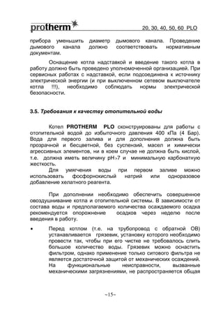 20, 30, 40, 50, 60 РLO
~15~
прибора уменьшить диаметр дымового канала. Проведение
дымового канала должно соответствовать нормативным
документам.
Оснащение котла надставкой и введение такого котла в
работу должно быть проведено уполномоченной организацией. При
сервисных работах с надставкой, если подсоединена к источнику
электрической энергии (и при выключенном сетевом выключателе
котла !!!), необходимо соблюдать нормы электрической
безопасности.
3.5. Требования к качеству отопительной воды
Котел PROTHERM РLO сконструированы для работы с
отопительной водой до избыточного давления 400 кПа (4 Бар).
Вода для первого залива и для дополнения должна быть
прозрачной и бесцветной, без суспензий, масел и химически
агрессивных элементов, ни в коем случае не должна быть кислой,
т.е. должна иметь величину pH>7 и минимальную карбонатную
жесткость.
Для умягчения воды при первом заливе можно
использовать фосфорнокислый натрий или одноразовое
добавление хелатного реагента.
При дополнении необходимо обеспечить совершенное
овоздушнивание котла и отопительной системы. В зависимости от
состава воды и предполагаемого количества осаждаемого осадка
рекомендуется опорожнение осадков через неделю после
введения в работу.
• Перед котлом (т.е. на трубопровод с обратной ОВ)
устанавливается грязевик, установку которого необходимо
провести так, чтобы при его чистке не требовалось слить
большое количество воды. Грязевик можно оснастить
фильтром, однако применение только ситового фильтра не
является достаточной защитой от механических осаждений.
На функциональные неисправности, вызванные
механическими загрязнениями, не распространяется общая
 