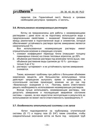 20, 30, 40, 50, 60 РLO
~16~
гарантия. (см. Гарантийный лист). Фильтр и грязевик
необходимо регулярно проверять и чистить.
3.6. Использование незамерзающих растворов
Котлы не предназначены для работы с незамерзающими
растворами ( даже если на их подготовку используется вода с
предписанными свойствами – внимание! Химическая реакция
между реагентами в подготовленной воде и элементом, который
обеспечивает устойчивость раствора против замерзанию является
нежелательной !!!).
Все использованные незамерзающие растворы имеют
отрицательное влияние в следующих случаях:
1. снижают коэффициент перехода тепла (повышают толщину
ламинарных пленок) на стенах тепловых агрегатов, до 20%
2. объёмное растяжение раствора под влиянием тепла выше, чем
объёмное растяжение воды (целиком до 10 % - для воды -
только 3 до 4 %)
3. растворы «устаревают» и их устойчивость против замерзанию
снижается.
Также, возникают проблемы при работе с большими объёмами
химических веществ, для большинства используемых типов
действует запрещение выпускать прямо в канализацию, в
отопительной системе происходит влияние на до сих пор
«безопасные» осаждения и т.п. Поэтому, важно ответственно
решить необходимость использования незамерзающих растворов.
Всегда лучше использовать незамерзающие растворы, чем
допустить замерзание и последующее аварийное состояние
системы – однако, за все недостатки эксплуатации в результате их
использования не может нести ответственность производитель !!!
3.7. Особенности отопительной системы и ее залив
Котел подсоединяется на трубопровод отопительной
системы (G 1“) и подачу газа (G 3/4“) таким способом, чтобы
соединительные окончания котла не были под нагрузкой труб
 