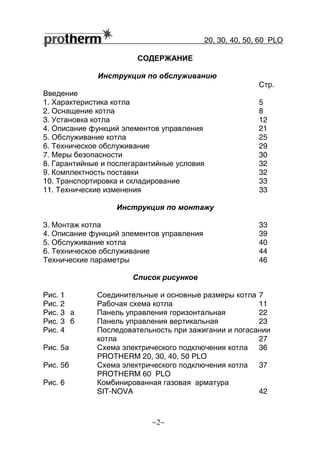 20, 30, 40, 50, 60 РLO
~2~
СОДЕРЖАНИЕ
Инструкция по обслуживанию
Стр.
Введение
1. Характеристика котла 5
2. Оснащение котла 8
3. Установка котла 12
4. Описание функций элементов управления 21
5. Обслуживание котла 25
6. Техническое обслуживание 29
7. Меры безопасности 30
8. Гарантийные и послегарантийные условия 32
9. Комплектность поставки 32
10. Транспортировка и складирование 33
11. Технические изменения 33
Инструкция по монтажу
3. Монтаж котла 33
4. Описание функций элементов управления 39
5. Обслуживание котла 40
6. Техническое обслуживание 44
Технические параметры 46
Список рисунков
Рис. 1 Соединительные и основные размеры котла 7
Рис. 2 Рабочая схема котла 11
Рис. 3 а Панель управления горизонтальная 22
Рис. 3 б Панель управления вертикальная 23
Рис. 4 Последовательность при зажигании и погасании
котла 27
Рис. 5а Схема электрического подключения котла 36
PROTHERM 20, 30, 40, 50 РLO
Рис. 5б Схема электрического подключения котла 37
PROTHERM 60 РLO
Рис. 6 Комбинированная газовая арматура
SIT-NOVA 42
 