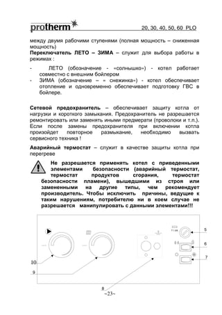 20, 30, 40, 50, 60 РLO
~23~
между двумя рабочими ступенями (полная мощность – сниженная
мощность)
Переключатель ЛЕТО – ЗИМА – служит для выбора работы в
режимах :
- ЛЕТО (обозначение - «солнышко») - котел работает
совместно с внешним бойлером
- ЗИМА (обозначение – « снежинка») - котел обеспечивает
отопление и одновременно обеспечивает подготовку ГВС в
бойлере.
Сетевой предохранитель – обеспечивает защиту котла от
нагрузки и короткого замыкания. Предохранитель не разрешается
ремонтировать или заменять иными предмерати (проволоки и т.п.).
Если после замены предохранителя при включении котла
произойдет повторное размыкание, необходимо вызвать
сервисного техника !
Аварийный термостат – служит в качестве защиты котла при
перегреве
Не разрешается применять котел с приведенными
элементами безопасности (аварийный термостат,
термостат продуктов сгорания, термостат
безопасности пламени), вышедшими из строя или
замененными на другие типы, чем рекомендует
производитель. Чтобы исключить причины, ведущие к
таким нарушениям, потребителю ни в коем случае не
разрешается манипулировать с данными элементами!!!
7
T 1.6A 5
6
8
10
9
 