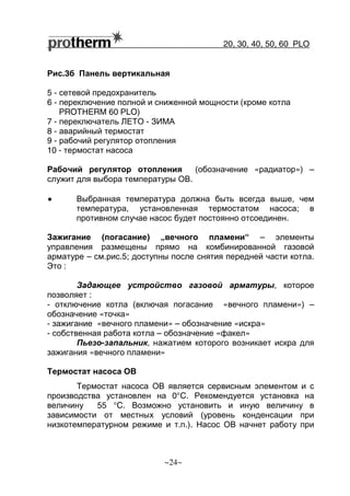 20, 30, 40, 50, 60 РLO
~24~
Рис.3б Панель вертикальная
5 - сетевой предохранитель
6 - переключение полной и сниженной мощности (кроме котла
PROTHERM 60 РLO)
7 - переключатель ЛЕТО - ЗИМА
8 - аварийный термостат
9 - рабочий регулятор отопления
10 - термостат насоса
Рабочий регулятор отопления (обозначение «радиатор») –
служит для выбора температуры ОВ.
•••• Выбранная температура должна быть всегда выше, чем
температура, установленная термостатом насоса; в
противном случае насос будет постоянно отсоединен.
Зажигание (погасание) „вечного пламени“ – элементы
управления размещены прямо на комбинированной газовой
арматуре – см.рис.5; доступны после снятия передней части котла.
Это :
Задающее устройство газовой арматуры, которое
позволяет :
- отключение котла (включая погасание «вечного пламени») –
обозначение «точка»
- зажигание «вечного пламени» – обозначение «искра»
- собственная работа котла – обозначение «факел»
Пьезо-запальник, нажатием которого возникает искра для
зажигания «вечного пламени»
Термостат насоса ОВ
Термостат насоса ОВ является сервисным элементом и с
производства установлен на 0°C. Рекомендуется установка на
величину 55 °C. Возможно установить и иную величину в
зависимости от местных условий (уровень конденсации при
низкотемпературном режиме и т.п.). Насос ОВ начнет работу при
 