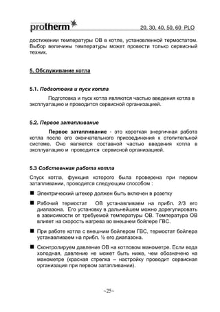 20, 30, 40, 50, 60 РLO
~25~
достижении температуры ОВ в котле, установленной термостатом.
Выбор величины температуры может провести только сервисный
техник.
5. Обслуживание котла
5.1. Подготовка и пуск котла
Подготовка и пуск котла являются частью введения котла в
эксплуатацию и проводится сервисной организацией.
5.2. Первое затапливание
Первое затапливание - это короткая энергичная работа
котла после его окончательного присоединения к отопительной
системе. Оно является составной частью введения котла в
эксплуатацию и проводится сервисной организацией.
5.3 Собственная работа котла
Спуск котла, функция которого была проверена при первом
затапливании, проводится следующим способом :
Электрический штекер должен быть включен в розетку
Рабочий термостат ОВ устанавливаем на прибл. 2/3 его
диапазона. Его установку в дальнейшем можно дорегулировать
в зависимости от требуемой температуры ОВ. Температура ОВ
влияет на скорость нагрева во внешнем бойлере ГВС.
При работе котла с внешним бойлером ГВС, термостат бойлера
устанавливаем на прибл. ½ его диапазона.
Сконтролируем давление ОВ на котловом манометре. Если вода
холодная, давление не может быть ниже, чем обозначено на
манометре (красная стрелка – настройку проводит сервисная
организация при первом затапливании).
 