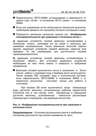 20, 30, 40, 50, 60 РLO
~26~
Переключатель ЛЕТО-ЗИМА устанавливаем в зависимости от
сезона года: летом – в положение ЛЕТО, зимой – в положение
ЗИМА.
Если для управления котла используется комнатный регулятор,
необходимо провести его настройку согласно инструкции к нему.
Проводится зажигание запальной горелки (см. «Изображение
последовательности при зажигании и погасании котла») :
а) задающее устройство газовой арматуры устанавливаем в
положение «искра», нажимаем его до упора и несколько раз
нажимаем пьезозапальник. После зажигания пилотной горелки
держим задающее устройство газовой арматуры нажатым еще
примерно 10 сек (необходимо для достаточного нагрева
термопредохранителя).
б) задающее устройство газовой арматуры устанавливаем в
положение «факел». Для установки задающего устройства
необходимо на него легко нажать и повернуть в требуемом
направлении.
Включаем сетевой выключатель котла в положение «I». Котел
начнет работу и нагревает воду в бойлере (если используется).
После нагрева ГВС нагревает воду в отопительной системе,
если переключатель ЛЕТО-ЗИМА в положении ЗИМА и от
комнатного регулятора поступает сигнал для работы в
отопление.
При нагреве ОВ котел выключается, когда температура
воды достигнет величину, установленную рабочим термостатом
отопления или в том случае, если температура в помещении
достигнет величину, установленную комнатным регулятором
(температура в помещении, где размещен регулятор).
Рис. 4 – Изображение последовательности при зажигании и
погасании котла
Предупреждение : Установка регуляцинного винта в требуемое
положение достигается при легком нажимании на винт.
 