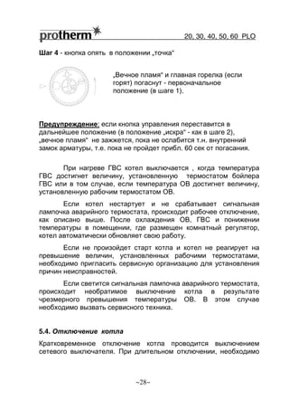 20, 30, 40, 50, 60 РLO
~28~
„Вечное пламя“ и главная горелка (если
горят) погаснут - первоначальное
положение (в шаге 1).
Шаг 4 - кнопка опять в положении „точка“
Предупреждение: если кнопка управления переставится в
дальнейшее положение (в положение „искра“ - как в шаге 2),
„вечное пламя“ не зажжется, пока не ослабится т.н. внутренний
замок арматуры, т.е. пока не пройдет прибл. 60 сек от погасания.
При нагреве ГВС котел выключается , когда температура
ГВС достигнет величину, установленную термостатом бойлера
ГВС или в том случае, если температура ОВ достигнет величину,
установленную рабочим термостатом ОВ.
Если котел нестартует и не срабатывает сигнальная
лампочка аварийного термостата, происходит рабочее отключение,
как описано выше. После охлаждения ОВ, ГВС и понижении
температуры в помещении, где размещен комнатный регулятор,
котел автоматически обновляет свою работу.
Если не произойдет старт котла и котел не реагирует на
превышение величин, установленных рабочими термостатами,
необходимо пригласить сервисную организацию для установления
причин неисправностей.
Если светится сигнальная лампочка аварийного термостата,
происходит необратимое выключение котла в результате
чрезмерного превышения температуры ОВ. В этом случае
необходимо вызвать сервисного техника.
5.4. Отключение котла
Кратковременное отключение котла проводится выключением
сетевого выключателя. При длительном отключении, необходимо
 