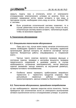 20, 30, 40, 50, 60 РLO
~29~
закрыть подачу газа и отключить котел от электросети
отсоединением электрического штекера из розетки. Если не
угрожает замерзание котла, можно оставить в нем воду, в
противном случае, необходимо слить воду из котла , бойлера ГВС
и системы.
G Если устройство отопительной системы позволяет, то в
случае демонтажа котла можно слить воду только из него,
отопительную систему можно оставить наполненную водой,
чтобы не возникала коррозия.
6. Техническое обслуживание
6.1. Специальное техническое обслуживание
Один раз в год, лучше всего перед началом отопительного
сезона необходимо провести осмотр и его настройку сервисной
организацией. Данный контроль не является составной частью
гарантии. Конкркетные работы специфированы в «Сервисной
книге».
Частью такого осмотра является проверка функции и
состояния горелки, проверка и настройка мощности, проверка
герметичности соединений в дымовом канале (в случае
необходимости, устранение неисправностей), чистка форсунок
горелки (внимание- нельзя изменить их внутренний диаметр!),
проверка котлового теплообменника.
☛ Особенно важно проверить срабатывание аварийного
термостата и термостата продуктов сгорания. При
дальнейших сервисных работах необходимо
проконтролировать данные элементы безопасности.
6.2. Техническое обслуживание, проводимое потребителем
а) при необходимости верхнее покрытие котла почистить. Чистка
проводится при отключенном котле из электросети выключением
сетевого выключателя котла и отсоединением штекера из розетки.
 