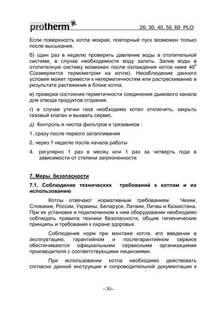 20, 30, 40, 50, 60 РLO
~30~
Если поверхность котла мокрая, повторный пуск возможен только
после высыхания.
б) один раз в неделю проверить давление воды в отопительной
системе, в случае необходимости воду залить. Залив воды в
отопителную систему возможен после охлаждения котла ниже 40
0
С(измеряется термометром на котле). Несоблюдение данного
условия может привести к негерметичностям или растрескиванию в
результате растяжения в блоке котла.
в) проверка состояния герметичности соединения дымового канала
для отвода продуктов сгорания.
г) в случае утечки газа необходимо котел отключить, закрыть
газовый клапан и вызвать сервис.
д) Контроль и чистка фильтров и грязевиков :
1. сразу после первого затапливания
2. через 1 неделю после начала работы
4. регулярно 1 раз в месяц или 1 раз за четверть года в
зависимости от степени загрязненности
7. Меры безопасности
7.1. Соблюдение технических требований к котлам и их
использованию
Котлы отвечают нормативным требованиям Чехии,
Словакии, России, Украины, Беларуси, Латвии, Литвы и Казахстана.
При их установке и подключенном к ним оборудовании необходимо
соблюдать правила техники безопасности, общие гигиенические
принципы и требования к охране здоровья.
Соблюдение норм при монтаже котла, его введении в
эксплуатацию, гарантийном и послегарантийном сервисе
обеспечиваются официальными сервисными организациями
производителя с соответствующими лицензиями.
При использовании котла необходимо действовать
согласно данной инструкции и сопроводительной документации к
 