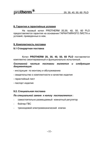 20, 30, 40, 50, 60 РLO
~32~
8. Гарантия и гарантийные условия
На газовый котел PROTHERM 20,30, 40, 50, 60 РLО
предоставляется гарантия на основании ГАРАНТИЙНОГО ЛИСТА и
условий, приведенных в нем.
9. Комплектность поставки
9.1 Стандартная поставка
Котел PROTHERM 20, 30, 40, 50, 60 РLО поставляется
комплектно смонтированный и функционально испытанный.
Составной частью поставки является и следующая
документация:
- инструкция по монтажу и обслуживанию
- свидетельство о комплектности и качестве изделия
- гарантийный лист
- паспорт изделия
9.2. Специальная поставка
По специальной заявке к котлу поставляется :
- самостоятельно размещаемый комнатный регулятор
- бойлер ГВС
- трехходовой электромеханический клапан
 
