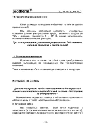 20, 30, 40, 50, 60 РLO
~33~
10.Транспортировка и хранение
Котел размещен на поддоне и обеспечен на нем от сдвигов
(привинченный).
При хранении необходимо соблюдать стандартные
складские условия (неагрессивная среда, влажность воздуха до
75% , диапазон температур 5 – 55
0
С, низкая запыленность,
исключение биологических факторов).
При манипулляции и хранении не разрешается действовать
силой на покрытие и панель котла!
11. Технические изменения
Производитель оставляет за собой право преобразования
изделий, вытекающих из иновационных или технологических
изменений.
Такие изменения не обязательно всегда приводятся в инструкции.
Инструкции по монтажу
Данные инструкции предназначены только для сервисной
организации и являются неотделимой частью «Инструкции
по обслуживанию».
Наименования отдельных пунктов и обозначения одинаковы с
обозначениями в тексте «Инструкции по обслуживанию».
3. Установка котла
При сервисных работах, если котел подключен к
электросети (и при выключенном сетевом выключателе на котле),
необходимо соблюдать правила техники безопасности при работе с
 