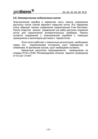 20, 30, 40, 50, 60 РLO
~35~
3.9. Электрическое подключение котла
Электрическая коробка и сервисная часть панели управления
доступны после снятия верхнего покрытия котла. Его переднюю
стену образует панель управления (закрепленная 2-мя болтами).
После открытия панели управления (на себя) доступен клеммник
котла для подключения вспомогательных приборов. Панель
остается соединеной с электрической коробкой с помощью
проводников и капилляров датчиков и термостатов.
Если котел работает с комнатным регулятором, необходимо
перед его подключением отстранить шунт (перемычку) на
клеммнике. В противном случае, шунт необходимо оставить.
Комнатный регулятор подсоединяется проводником на
клеммы Pr19 и Pr20. Рекомендуемое сечение медного проводника
от 0,5 до 1,5 мм
2
.
 
