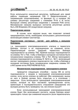 20, 30, 40, 50, 60 РLO
~38~
Если используется комнатный регулятор, требующий для своей
работы подающее напряжение 230 V (биметаллический, с
нагревающим сопротивлением), то фазовую (L) и нулевую (N)
клеммы регулятора соединяем с клеммами Pr19 и N котла.
Выходную клемму регулятора соединяем с клеммой Pr20 котла.
Минимальная нагрузка выходных контактов регулятора должна
быть 230 Вперемен./2А (индуктивная нагрузка).
Подключение насоса
В случае, если нагрузка выше, чем позволяет сетевой
предохранитель котла, необходимо использовать дополнительный
включающий элемент (контактор).
Подключение составных частей для работы с внешним
бойлером,
т.е. трехходового электромеханического клапана и термостата
бойлера, состоит в их подсоединении на клеммник котла.
Переключающий контакт (средний) термостата бойлера
подсоединяется на клеммы TbC. Крайние выходы подсоединяются
на клеммы Tb1 и Tb2, чтобы в бойлере в холодном состоянии были
гальванически соединены клеммы TbC и Tb1. Мотор трехходового
клапана подсоединяется на клеммы N №10 и L №11, включающий
контакт трехходового клапана подключается так, чтобы в бойлере в
холодном состоянии были гальванически соединены клеммы W1
a W2 (кроме котла PROTHERM 60 РLO).
Механическое подсоединение трехходового клапана
проводится следующим способом : выход ОВ из котла
подсоединяется с входом в трехходовой электромеханический
клапан, если мотор клапана не работает (без напряжения), выход
из него в бойлер должен быть открытым, а в отопление –
закрытым. Если используется трехходовой электромеханический
клапан, который не был поставлен производителем котла,
ориентация и последовательность открывания (закрывания) его
выходов должны быть проведены так, как описано выше!!!
Если использованный трехходовой электромеханический
клапан будет без включающего контакта, нагрев бойлера может
происходить только при сниженной мошности (если переключатель
 