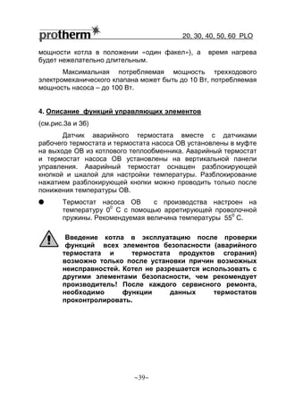 20, 30, 40, 50, 60 РLO
~39~
мощности котла в положении «один факел»), а время нагрева
будет нежелательно длительным.
Максимальная потребляемая мощность трехходового
электромеханического клапана может быть до 10 Вт, потребляемая
мощность насоса – до 100 Вт.
4. Описание функций управляющих элементов
(см.рис.3а и 3б)
Датчик аварийного термостата вместе с датчиками
рабочего термостата и термостата насоса ОВ установлены в муфте
на выходе ОВ из котлового теплообменника. Аварийный термостат
и термостат насоса ОВ установлены на вертикальной панели
управления. Аварийный термостат оснащен разблокирующей
кнопкой и шкалой для настройки температуры. Разблокирование
нажатием разблокирующей кнопки можно проводить только после
понижения температуры ОВ.
G Термостат насоса ОВ с производства настроен на
температуру 0
0
С с помощью арретирующей проволочной
пружины. Рекомендуемая величина температуры 55
0
С.
Введение котла в эксплуатацию после проверки
функций всех элементов безопасности (аварийного
термостата и термостата продуктов сгорания)
возможно только после установки причин возможных
неисправностей. Котел не разрешается использовать с
другими элементами безопасности, чем рекомендует
производитель! После каждого сервисного ремонта,
необходимо функции данных термостатов
проконтролировать.
 