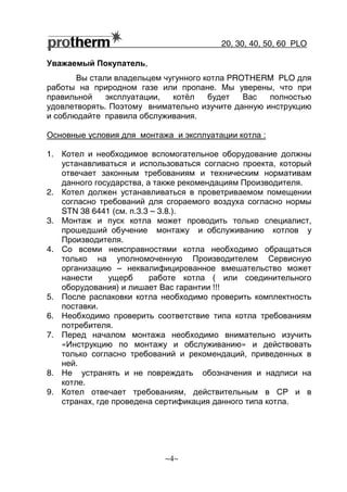 20, 30, 40, 50, 60 РLO
~4~
Уважаемый Покупатель,
Вы стали владельцем чугунного котла PROTHERM PLO для
работы на природном газе или пропане. Мы уверены, что при
правильной эксплуатации, котёл будет Вас полностью
удовлетворять. Поэтому внимательно изучите данную инструкцию
и соблюдайте правила обслуживания.
Основные условия для монтажа и эксплуатации котла :
1. Котел и необходимое вспомогательное оборудование должны
устанавливаться и использоваться согласно проекта, который
отвечает законным требованиям и техническим нормативам
данного государства, а также рекомендациям Производителя.
2. Котел должен устанавливаться в проветриваемом помещении
согласно требований для сгораемого воздуха согласно нормы
STN 38 6441 (см. п.3.3 – 3.8.).
3. Монтаж и пуск котла может проводить только специалист,
прошедший обучение монтажу и обслуживанию котлов у
Производителя.
4. Со всеми неисправностями котла необходимо обращаться
только на уполномоченную Производителем Сервисную
организацию – неквалифицированное вмешательство может
нанести ущерб работе котла ( или соединительного
оборудования) и лишает Вас гарантии !!!
5. После распаковки котла необходимо проверить комплектность
поставки.
6. Необходимо проверить соответствие типа котла требованиям
потребителя.
7. Перед началом монтажа необходимо внимательно изучить
«Инструкцию по монтажу и обслуживанию» и действовать
только согласно требований и рекомендаций, приведенных в
ней.
8. Не устранять и не повреждать обозначения и надписи на
котле.
9. Котел отвечает требованиям, действительным в СР и в
странах, где проведена сертификация данного типа котла.
 