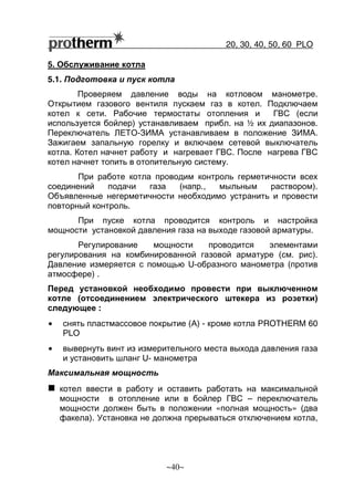 20, 30, 40, 50, 60 РLO
~40~
5. Обслуживание котла
5.1. Подготовка и пуск котла
Проверяем давление воды на котловом манометре.
Открытием газового вентиля пускаем газ в котел. Подключаем
котел к сети. Рабочие термостаты отопления и ГВС (если
используется бойлер) устанавливаем прибл. на ½ их диапазонов.
Переключатель ЛЕТО-ЗИМА устанавливаем в положение ЗИМА.
Зажигаем запальную горелку и включаем сетевой выключатель
котла. Котел начнет работу и нагревает ГВС. После нагрева ГВС
котел начнет топить в отопительную систему.
При работе котла проводим контроль герметичности всех
соединений подачи газа (напр., мыльным раствором).
Объявленные негерметичности необходимо устранить и провести
повторный контроль.
При пуске котла проводится контроль и настройка
мощности установкой давления газа на выходе газовой арматуры.
Регулирование мощности проводится элементами
регулирования на комбинированной газовой арматуре (см. рис).
Давление измеряется с помощью U-образного манометра (против
атмосфере) .
Перед установкой необходимо провести при выключенном
котле (отсоединением электрического штекера из розетки)
следующее :
• снять пластмассовое покрытие (А) - кроме котла PROTHERM 60
РLO
• вывернуть винт из измерительного места выхода давления газа
и установить шланг U- манометра
Максимальная мощность
котел ввести в работу и оставить работать на максимальной
мощности в отопление или в бойлер ГВС – переключатель
мощности должен быть в положении «полная мощность» (два
факела). Установка не должна прерываться отключением котла,
 